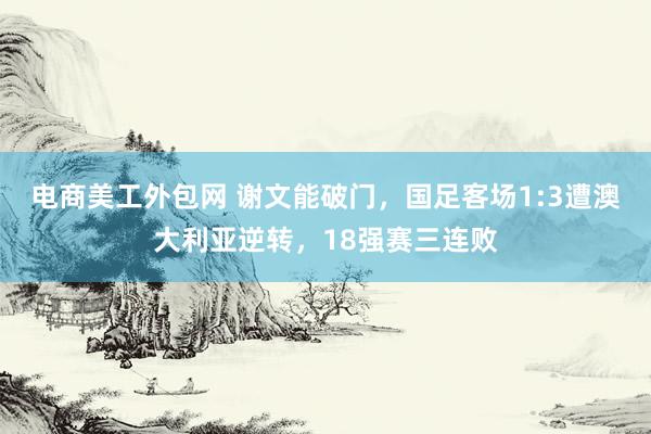 电商美工外包网 谢文能破门，国足客场1:3遭澳大利亚逆转，18强赛三连败