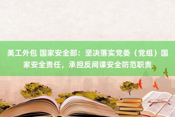 美工外包 国家安全部：坚决落实党委（党组）国家安全责任，承担反间谍安全防范职责