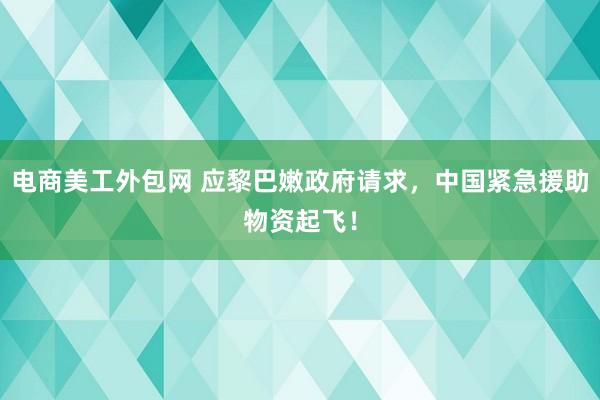 电商美工外包网 应黎巴嫩政府请求，中国紧急援助物资起飞！