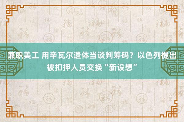 兼职美工 用辛瓦尔遗体当谈判筹码？以色列提出被扣押人员交换“新设想”