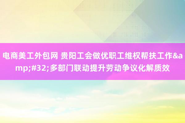 电商美工外包网 贵阳工会做优职工维权帮扶工作&#32;多部门联动提升劳动争议化解质效